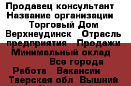 Продавец-консультант › Название организации ­ Торговый Дом Верхнеудинск › Отрасль предприятия ­ Продажи › Минимальный оклад ­ 15 000 - Все города Работа » Вакансии   . Тверская обл.,Вышний Волочек г.
